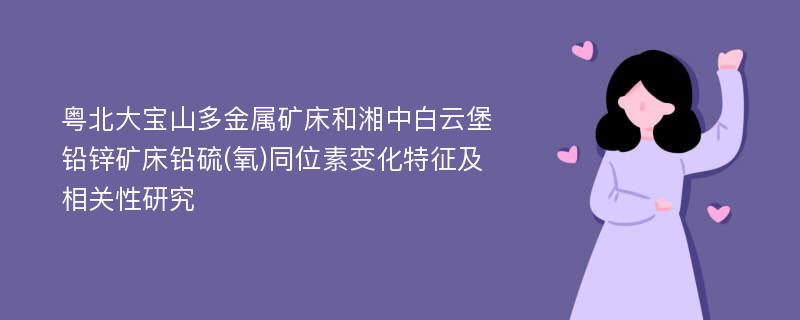 粤北大宝山多金属矿床和湘中白云堡铅锌矿床铅硫(氧)同位素变化特征及相关性研究