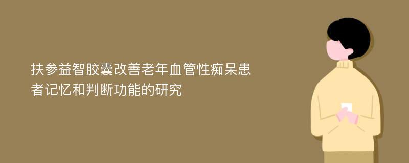 扶参益智胶囊改善老年血管性痴呆患者记忆和判断功能的研究