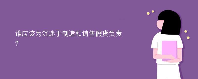 谁应该为沉迷于制造和销售假货负责？