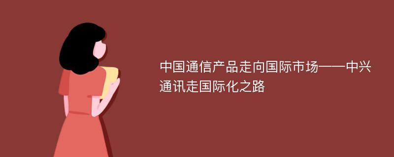 中国通信产品走向国际市场——中兴通讯走国际化之路