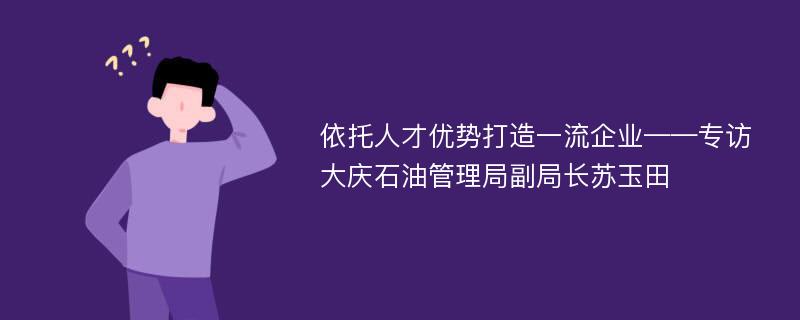 依托人才优势打造一流企业——专访大庆石油管理局副局长苏玉田