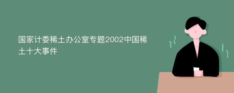 国家计委稀土办公室专题2002中国稀土十大事件