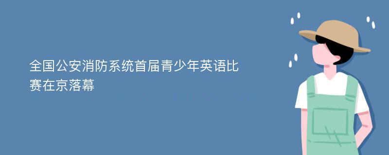 全国公安消防系统首届青少年英语比赛在京落幕