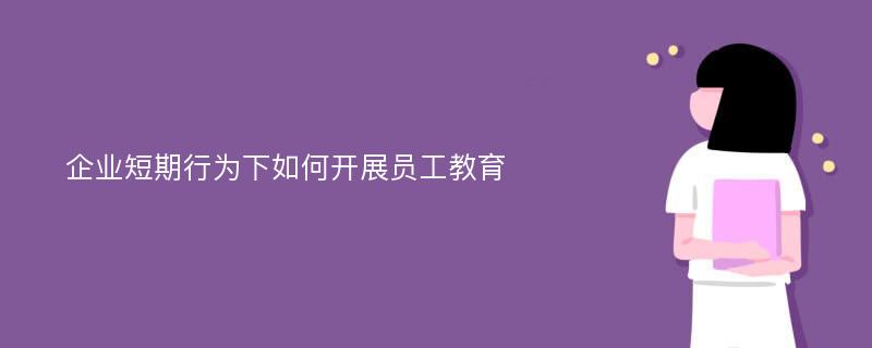 企业短期行为下如何开展员工教育