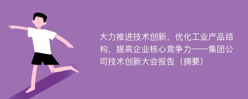 大力推进技术创新，优化工业产品结构，提高企业核心竞争力——集团公司技术创新大会报告（摘要）