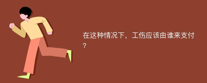 在这种情况下，工伤应该由谁来支付？