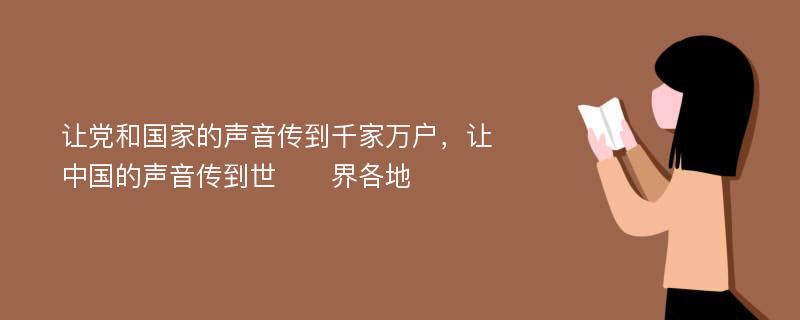 让党和国家的声音传到千家万户，让中国的声音传到世​​界各地