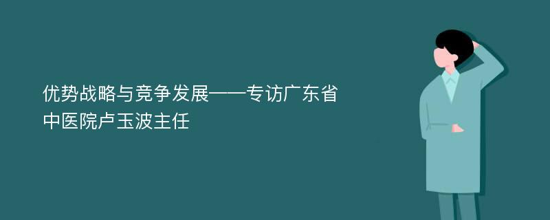 优势战略与竞争发展——专访广东省中医院卢玉波主任